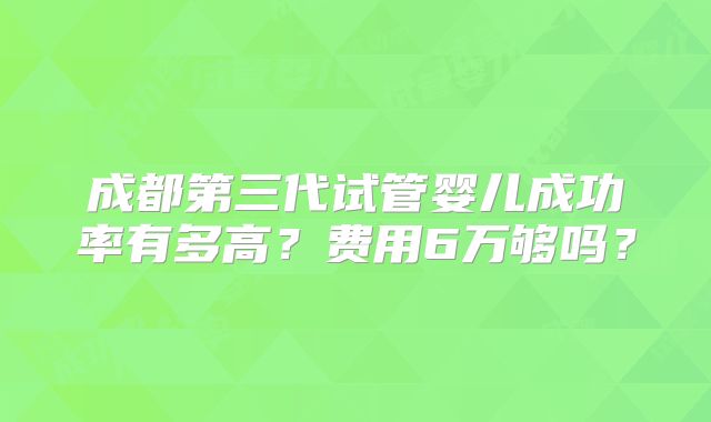 成都第三代试管婴儿成功率有多高？费用6万够吗？