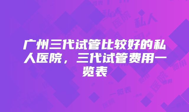 广州三代试管比较好的私人医院,三代试管费用一览表