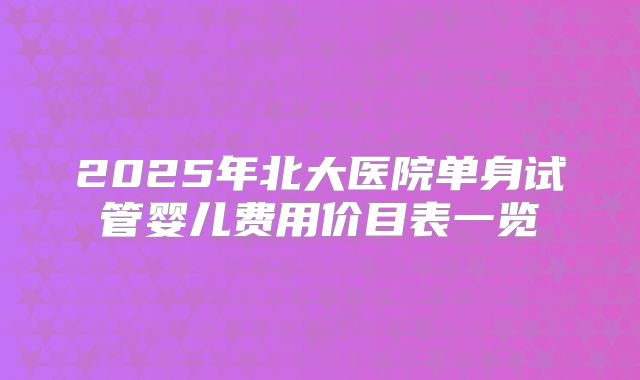 2025年北大医院单身试管婴儿费用价目表一览