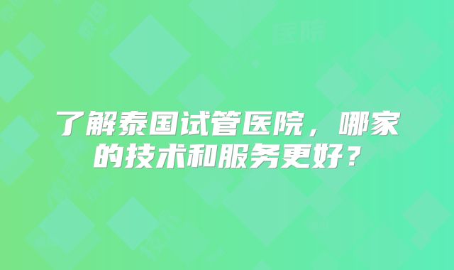 了解泰国试管医院，哪家的技术和服务更好？