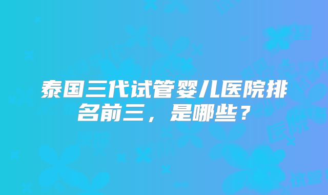 泰国三代试管婴儿医院排名前三，是哪些？