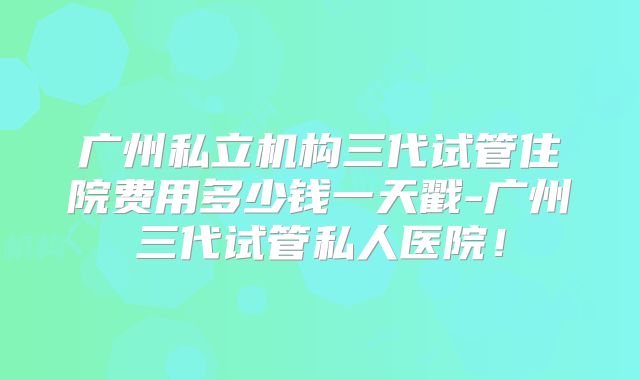 广州私立机构三代试管住院费用多少钱一天戳-广州三代试管私人医院！