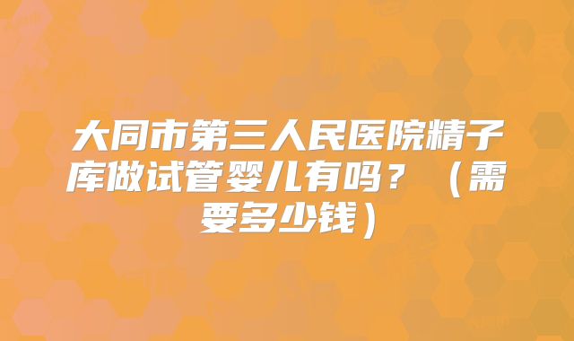 大同市第三人民医院精子库做试管婴儿有吗?(需要多少钱)