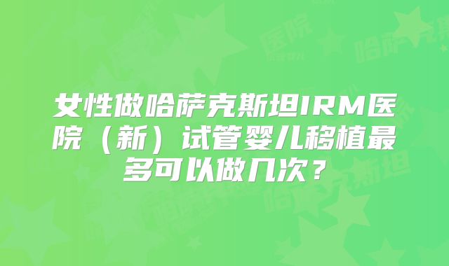 女性做哈萨克斯坦IRM医院(新)试管婴儿移植最多可以做几次?