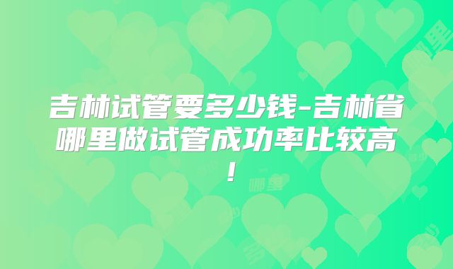 吉林试管要多少钱-吉林省哪里做试管成功率比较高!