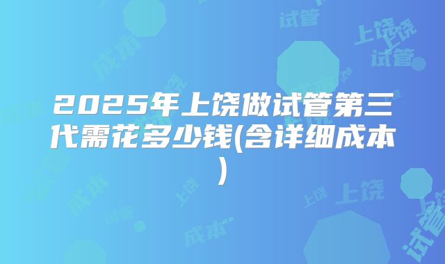 2025年上饶做试管第三代需花多少钱(含详细成本)