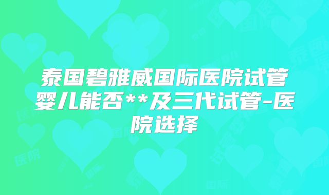 泰国碧雅威国际医院试管婴儿能否**及三代试管-医院选择