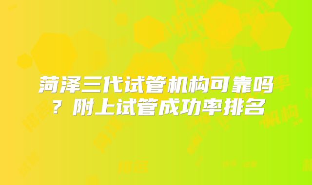 菏泽三代试管机构可靠吗？附上试管成功率排名