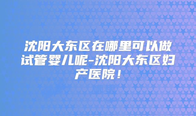 沈阳大东区在哪里可以做试管婴儿呢-沈阳大东区妇产医院！