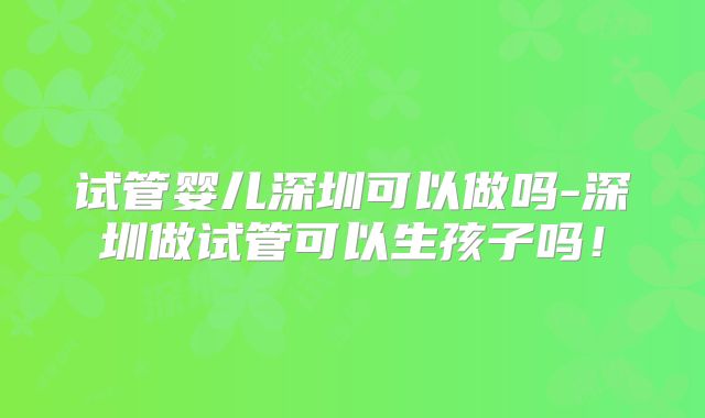 试管婴儿深圳可以做吗-深圳做试管可以生孩子吗!