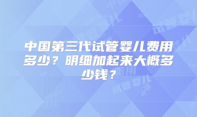 中国第三代试管婴儿费用多少？明细加起来大概多少钱？