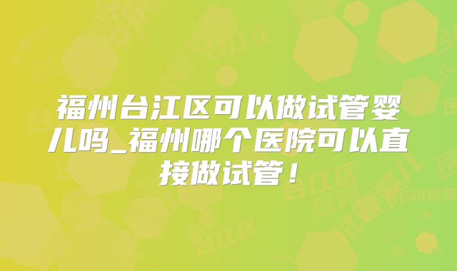 福州台江区可以做试管婴儿吗_福州哪个医院可以直接做试管!