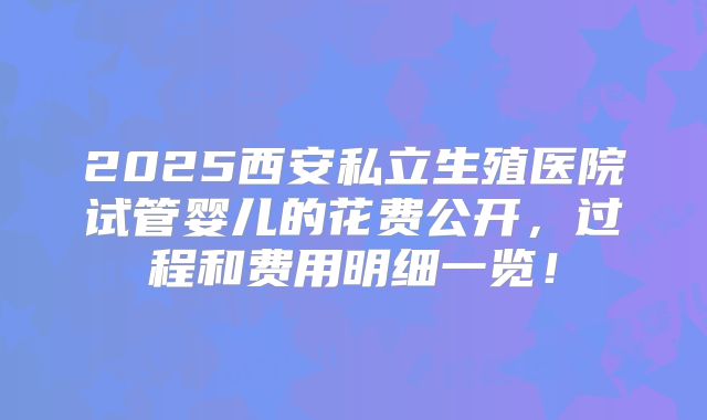 2025西安私立生殖医院试管婴儿的花费公开,过程和费用明细一览!