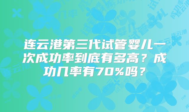 连云港第三代试管婴儿一次成功率到底有多高？成功几率有70%吗？