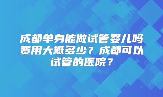 成都单身能做试管婴儿吗费用大概多少？成都可以试管的医院？
