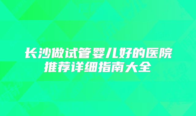 长沙做试管婴儿好的医院推荐详细指南大全