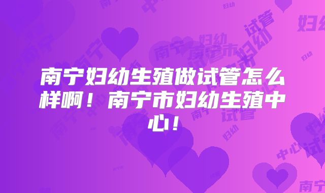 南宁妇幼生殖做试管怎么样啊！南宁市妇幼生殖中心！