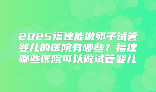 2025福建能做卵子试管婴儿的医院有哪些?福建哪些医院可以做试管婴儿