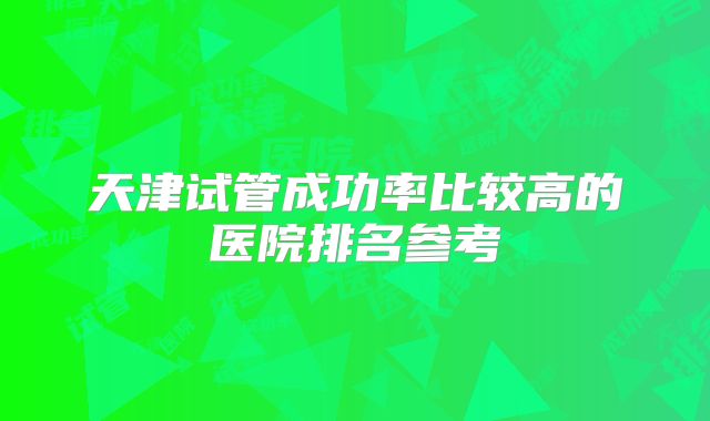 天津试管成功率比较高的医院排名参考