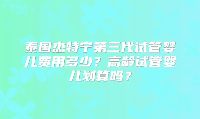 泰国杰特宁第三代试管婴儿费用多少？高龄试管婴儿划算吗？