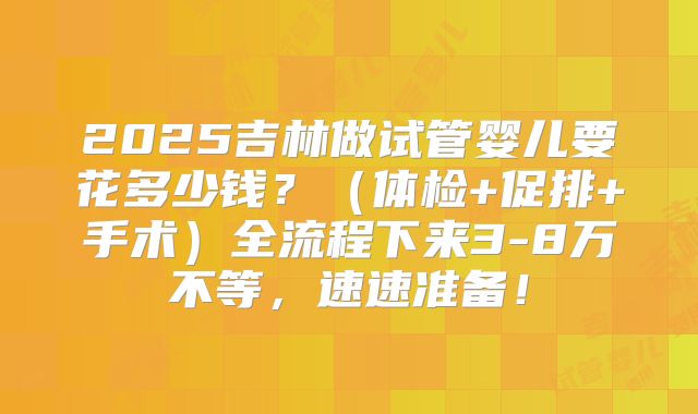 2025吉林做试管婴儿要花多少钱？（体检+促排+手术）全流程下来3-8万不等，速速准备！