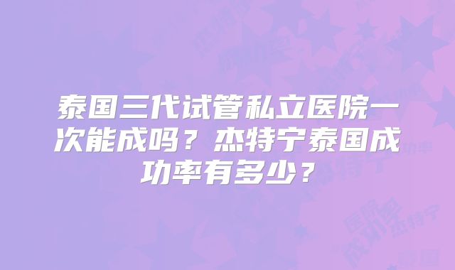 泰国三代试管私立医院一次能成吗？杰特宁泰国成功率有多少？