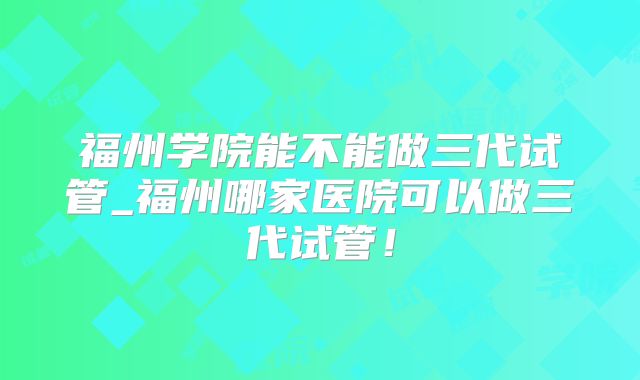 福州学院能不能做三代试管_福州哪家医院可以做三代试管！