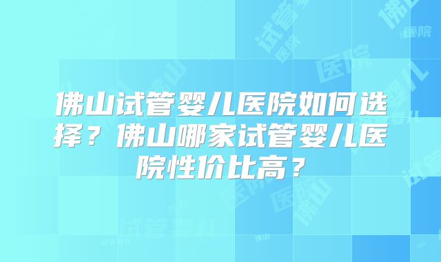 佛山试管婴儿医院如何选择？佛山哪家试管婴儿医院性价比高？