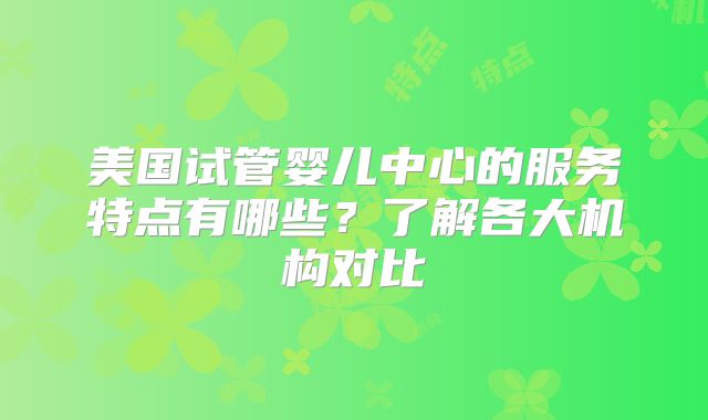 美国试管婴儿中心的服务特点有哪些？了解各大机构对比