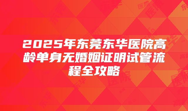 2025年东莞东华医院高龄单身无婚姻证明试管流程全攻略