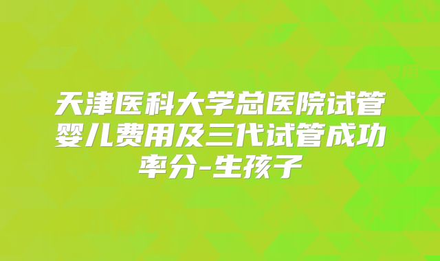 天津医科大学总医院试管婴儿费用及三代试管成功率分-生孩子