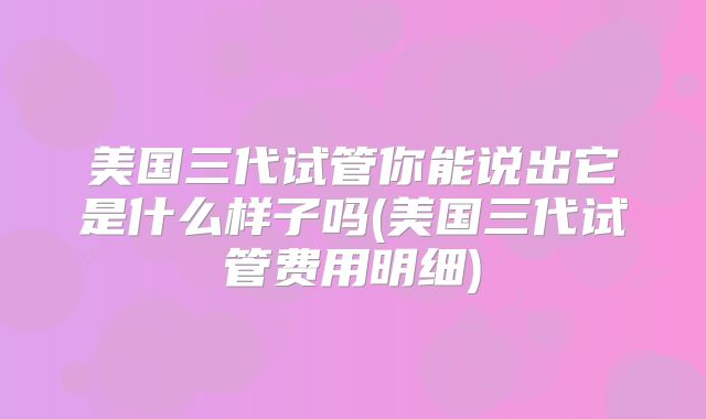 美国三代试管你能说出它是什么样子吗(美国三代试管费用明细)