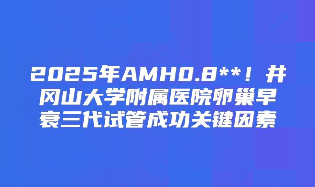 2025年AMH0.8**！井冈山大学附属医院卵巢早衰三代试管成功关键因素
