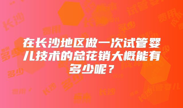 在长沙地区做一次试管婴儿技术的总花销大概能有多少呢？