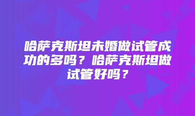哈萨克斯坦未婚做试管成功的多吗？哈萨克斯坦做试管好吗？