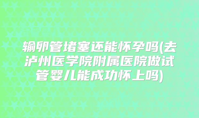 输卵管堵塞还能怀孕吗(去泸州医学院附属医院做试管婴儿能成功怀上吗)