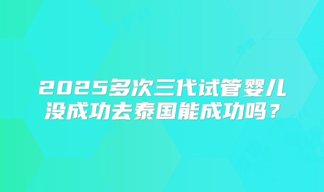 2025多次三代试管婴儿没成功去泰国能成功吗？