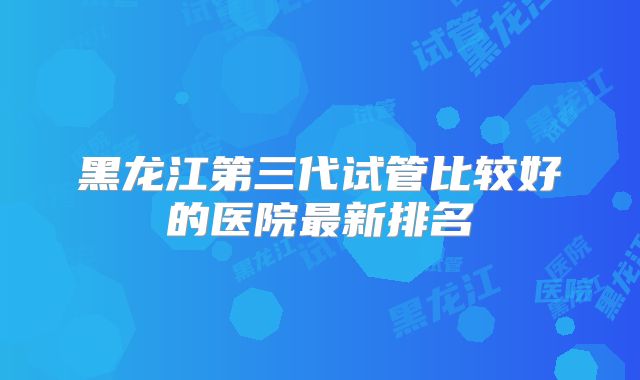 黑龙江第三代试管比较好的医院最新排名