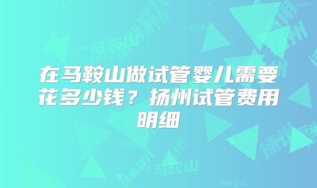 在马鞍山做试管婴儿需要花多少钱？扬州试管费用明细