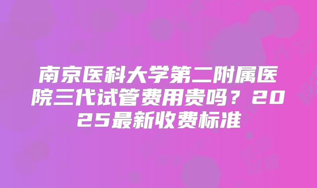 南京医科大学第二附属医院三代试管费用贵吗？2025最新收费标准