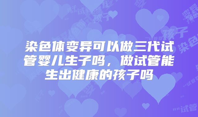 染色体变异可以做三代试管婴儿生子吗，做试管能生出健康的孩子吗
