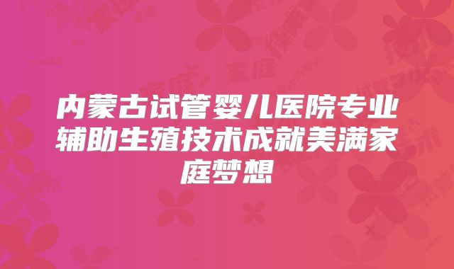 内蒙古试管婴儿医院专业辅助生殖技术成就美满家庭梦想