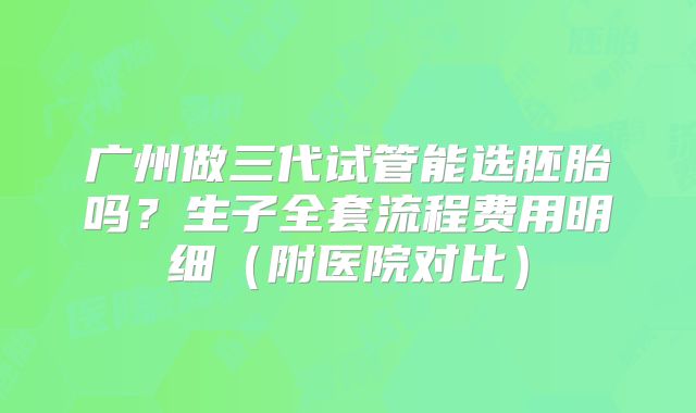 广州做三代试管能选胚胎吗?生子全套流程费用明细(附医院对比)