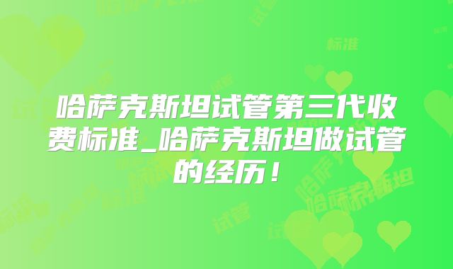 哈萨克斯坦试管第三代收费标准_哈萨克斯坦做试管的经历！