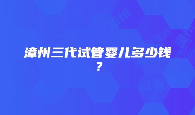 漳州三代试管婴儿多少钱？