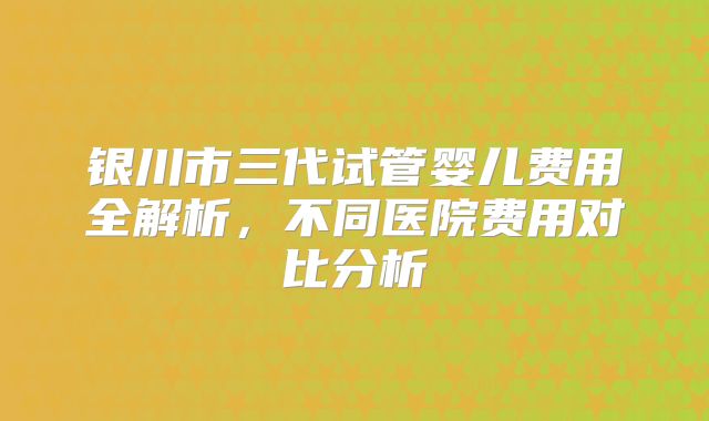 银川市三代试管婴儿费用全解析，不同医院费用对比分析