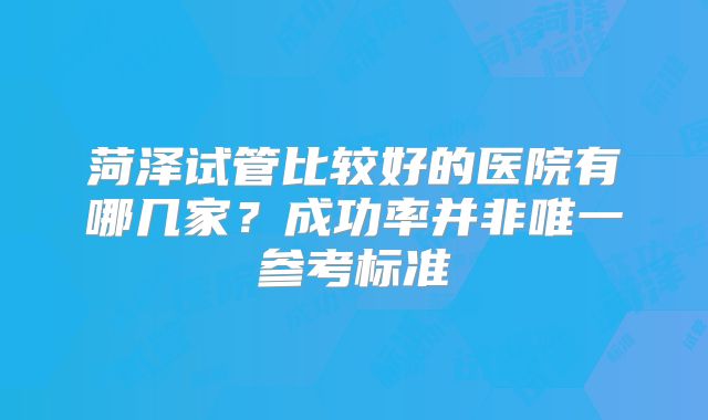 菏泽试管比较好的医院有哪几家？成功率并非唯一参考标准