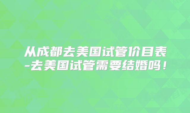 从成都去美国试管价目表-去美国试管需要结婚吗！