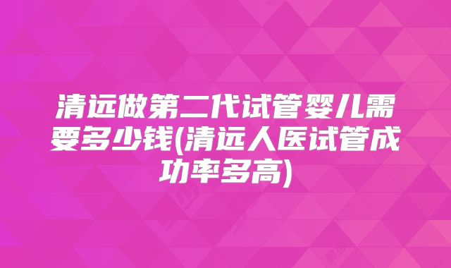 清远做第二代试管婴儿需要多少钱(清远人医试管成功率多高)