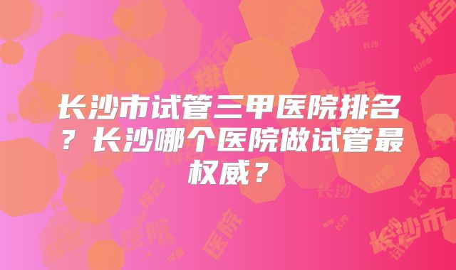 长沙市试管三甲医院排名?长沙哪个医院做试管最权威?